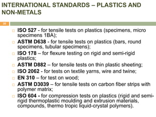 INTERNATIONAL STANDARDS – PLASTICS AND
NON-METALS
20
 ISO 527 - for tensile tests on plastics (specimens, micro
specimens 1BA);
 ASTM D638 - for tensile tests on plastics (bars, round
specimens, tubular specimens);
 ISO 178 – for flexure testing on rigid and semi-rigid
plastics;
 ASTM D882 – for tensile tests on thin plastic sheeting;
 ISO 2062 - for tests on textile yarns, wire and twine;
 EN 310 – for test on wood;
 ASTM D3039 – for tensile tests on carbon fiber strips with
polymer matrix;
 ISO 604 - for compression tests on plastics (rigid and semi-
rigid thermoplastic moulding and extrusion materials,
compounds, thermo tropic liquid-crystal polymers).
 