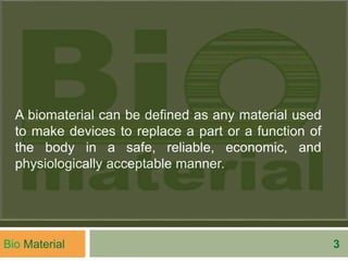 A biomaterial can be defined as any material used
to make devices to replace a part or a function of
the body in a safe, reliable, economic, and
physiologically acceptable manner.
Bio Material 3
 