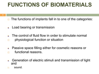 FUNCTIONS OF BIOMATERIALS
4
 The functions of implants fall in to one of the categories:
Load bearing or transmission
The control of fluid flow in order to stimulate normal
 physiological function or situation
Passive space filling either for cosmetic reasons or
 functional reasons.
Generation of electric stimuli and transmission of light
and
 sound.
 