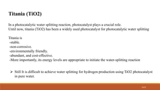 10/22
In a photocatalytic water splitting reaction, photocatalyst plays a crucial role.
Until now, titania (TiO2) has been a widely used photocatalyst for photocatalytic water splitting
Titania is
-stable.
-non-corrosive.
-environmentally friendly.
-abundant, and cost-effective.
-More importantly, its energy levels are appropriate to initiate the water-splitting reaction
Titania (TiO2)
 Still It is difficult to achieve water splitting for hydrogen production using TiO2 photocatalyst
in pure water.
 