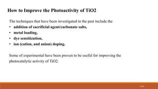 12/22
How to Improve the Photoactivity of TiO2
The techniques that have been investigated in the past include the
• addition of sacrificial agent/carbonate salts,
• metal loading,
• dye sensitization,
• ion (cation, and anion) doping.
Some of experimental have been proven to be useful for improving the
photocatalytic activity of TiO2.
 