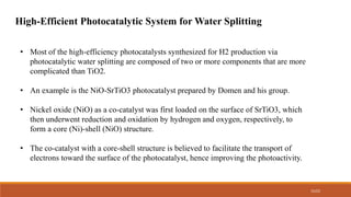 15/22
High-Efficient Photocatalytic System for Water Splitting
• Most of the high-efficiency photocatalysts synthesized for H2 production via
photocatalytic water splitting are composed of two or more components that are more
complicated than TiO2.
• An example is the NiO-SrTiO3 photocatalyst prepared by Domen and his group.
• Nickel oxide (NiO) as a co-catalyst was first loaded on the surface of SrTiO3, which
then underwent reduction and oxidation by hydrogen and oxygen, respectively, to
form a core (Ni)-shell (NiO) structure.
• The co-catalyst with a core-shell structure is believed to facilitate the transport of
electrons toward the surface of the photocatalyst, hence improving the photoactivity.
 