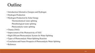 2/22
• Introduction/Alternative Energies and Hydrogen
• Hydrogen Production
• Hydrogen Production by Solar Energy
Thermochemical water splitting
Photobiological water splitting
Photocatalytic water splitting
• Titania (TiO2)
• Improvement of the Photoactivity of TiO2
• High-Efficient Photocatalytic System for Water Splitting
• Types of Photocatalytic Water-Splitting Reaction
• Conclution and Future Prospects of Photocatalytic Water Splitting
• Refernces
Outline
 