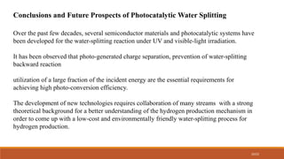 20/22
Conclusions and Future Prospects of Photocatalytic Water Splitting
Over the past few decades, several semiconductor materials and photocatalytic systems have
been developed for the water-splitting reaction under UV and visible-light irradiation.
It has been observed that photo-generated charge separation, prevention of water-splitting
backward reaction
utilization of a large fraction of the incident energy are the essential requirements for
achieving high photo-conversion efficiency.
The development of new technologies requires collaboration of many streams with a strong
theoretical background for a better understanding of the hydrogen production mechanism in
order to come up with a low-cost and environmentally friendly water-splitting process for
hydrogen production.
 