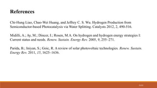 21/22
References
Chi-Hung Liao, Chao-Wei Huang, and Jeffrey C. S. Wu. Hydrogen Production from
Semiconductor-based Photocatalysis via Water Splitting. Catalysts 2012, 2, 490-516.
Midilli, A.; Ay, M.; Dincer, I.; Rosen, M.A. On hydrogen and hydrogen energy strategies I:
Current status and needs. Renew. Sustain. Energy Rev. 2005, 9, 255–271.
Parida, B.; Iniyan, S.; Goic, R. A review of solar photovoltaic technologies. Renew. Sustain.
Energy Rev. 2011, 15, 1625–1636.
 