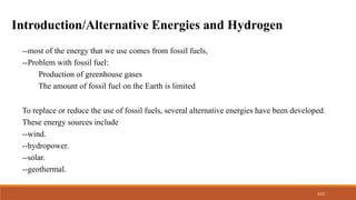 3/22
Introduction/Alternative Energies and Hydrogen
--most of the energy that we use comes from fossil fuels,
--Problem with fossil fuel:
Production of greenhouse gases
The amount of fossil fuel on the Earth is limited
To replace or reduce the use of fossil fuels, several alternative energies have been developed.
These energy sources include
--wind.
--hydropower.
--solar.
--geothermal.
 