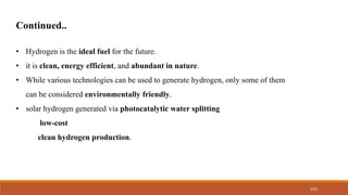 4/22
• Hydrogen is the ideal fuel for the future.
• it is clean, energy efficient, and abundant in nature.
• While various technologies can be used to generate hydrogen, only some of them
can be considered environmentally friendly.
• solar hydrogen generated via photocatalytic water splitting
low-cost
clean hydrogen production.
Continued..
 