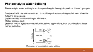 9/22
Photocatalytic Water Splitting
Photocatalytic water splitting is another promising technology to produce “clean” hydrogen.
Compared with thermochemical and photobiological water-splitting techniques, it has the
following advantages:
(1) reasonable solar-to-hydrogen efficiency;
(2) low process cost;
(3) small reactor systems suitable for household applications, thus providing for a huge
market potential.
Mechanism of photocatalytic water splitting
 