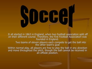 It all started in 1863 in England, when two football association split off on their different course. Therefore, the first Football Association was founded in England. Two teams of eleven players each compete to get the ball into the other team's goal Within normal play, all players are free to play the ball in any direction and move throughout the pitch, though the ball cannot be received in an offside position. soccer 