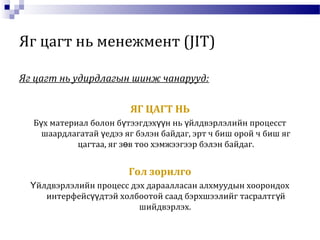 Яг цагт нь менежмент (JIT)
Яг цагт нь удирдлагын шинж чанарууд:
ЯГ ЦАГТ НЬ
Б х материал болон б тээгдэх н нь йлдвэрлэлийн процесстү ү үү ү
шаардлагатай едээ яг бэлэн байдаг, эрт ч биш орой ч биш ягү
цагтаа, яг з в тоо хэмжээгээр бэлэн байдаг.ө
Гол зорилго
йлдвэрлэлийн процесс дэх дараалласан алхмуудын хоорондохҮ
интерфейс дтэй холбоотой саад бэрхшээлийг тасралтг йүү ү
шийдвэрлэх.
 