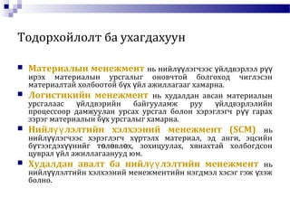 Тодорхойлолт ба ухагдахуун
 Материалын менежмент нь нийл лэгчээс йлдвэрлэл рүү ү үү
ирэх материалын урсгалыг оновчтой болгоход чиглэсэн
материалтай холбоотой б х йл ажиллагааг хамарна.ү ү
 Логистикийн менежмент нь худалдан авсан материалын
урсгалаас йлдвэрийн байгууламж руу йлдвэрлэлийнү ү
процессоор дамжуулан урсах урсгал болон хэрэглэгч р гарахүү
зэрэг материалын б х урсгалыг хамарна.ү
 Нийл лэлтийн хэлхээний менежмент (SCM)үү нь
нийл лэгчээс хэрэглэгч х ртэлх материал, эд анги, эцсийнүү ү
б тээгдэх нийг т л вл х, зохицуулах, хянахтай холбогдсонү үү ө ө ө
цуврал йл ажиллагаанууд юм.ү
 Худалдан авалт ба нийл лэлтийн менежментүү нь
нийл лэлтийн хэлхээний менежментийн нэгдмэл хэсэг гэж зэжүү ү
болно.
 