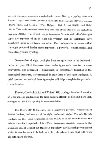 current typologies agalnst the eight leader types. The eight typolopes include
Lew~n,Lipp~ttand White (1939)),Brown ( 1954), McGregor (1960r, Jennings
1962). E!ake and J4outon (19641, Hclplc (19661,Llkert (1967:, and Hala:
i1974).This table presents compelling evidence of the utility of the eight type
typology. All the types of eight major typologies fit quite well, all of the eight
types are represented in at least one typology and all typlologies have
significant gaps in the types they admit. The conclusion to be drawn is that
the eight proposed leader types represent a powerful, comprhenesive and
conceptually sound typology.
Observe that all eight typologies have an equivalent to the dedicated -
(autocrat) type. All of the seven other leader types each have two or more
equivalents. The separated + (bureaucrat) so consistently described in the
soclolo~calliterature, is represented in only three of the eight typologies. A
brief comment on each of these typologies will help to explain its particular
characteristics.
The early Lewin, Lippitt, and White (1939)typology,based on dimension
of initiation and guidance, is the first modern attempt at positing more then
one type so that its simplicity is understandable.
The Brown (1954) typology, based largely on personal observation of
British leaders, includes six of the eight leadership styies. The sole British
typology, all the others originated in the U.S.A; does not include either the
related + or the integrated -. It is difficult to suggest possible reasons for the
omissions except to point out that both types have a relationships component
which is seen by some to be lacking in British industry, and that both types
are.difficult to observe.
 