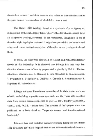 ibenevolent autocrat! and the~rcreation may reflect an over-compensation to
the pure human relatlon school of which Likert was a part.
The Halal 11974) typology, based on a synthesis of prior typologies,
includes five of the eight leader types. Observe that for what is claimed to be
an integrative typology, separated - is not represented, though it is in five of
the other eight typolog.les reviewed. It might be expected that dedicated + and
integrated - were omitted as only two of the other seven typologies included
them.
In India, the study was conducted by P.Singh and Asha Bhandarakar
(1990) on the leadership. It is observed that P.Singh has used only Ten
situation elements out of twenty propounded ori~nallyby Reddin. The ten
situational elements are: 1. Planning 2. Data Collection 3. Implementation
4. Evaluation 5. Flexibility 6. Conflicts 7. Controls 8. Communications 9.
Superiors 10. subordinates.
P.Singh and Asha Bhandarkar have adopted for their project work, on
eclectic methodology - questionnaire approach, and they were able to collect
data from certain organisation such as MMTC, IFFO-Philpur (Allahabad),
TISCO, NFL, W.C.L. - Pench Area. The outcome of their project work was
published as a book titled as "Corporate success and transformational
leadership".
It is seen from that work that managers working during the period from
1982 to the late 1987 have supplied data for the only ten situational elements.
 