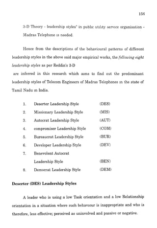 3-11Theory - leadership styles" in publ~cutility service organisation -
Madras Telephone is needed.
Hence from the descriptions of the behavioural patterns of different
leadership styles in the above said major empirical works, the following eight
leadership styles as per Reddin's 3-D
are inferred in this research which aims to find out the predominant
leadership styles of Telecom Engineers of Madras Teiephones In the state of
Tamil Nadu in India.
Deserter Leadership Style
Missionary Leadership Style
Autocrat Leadership Style
compromiser Leadership Style
Bureaucrat Leadership Style
Developer Leadership Style
Benevolent Autocrat
Leadership Style
Democrat Leadership Style
Deserter (DES) Leadership Styles
(DES)
(MIS)
(AUT)
(COM)
(BUR)
(DEV)
(BEN)
(DEW
A leader who is using a low Task orientation and a low Relationship
orientation in a situation where such behaviour is inappropriate and who is
therefore, less effective; perceived as uninvolved and passive or negative.
 