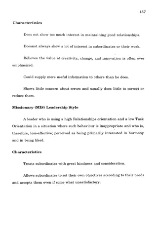 Characteristics
Does not show too much interest in maintaining good relationships.
Doesnot always show a lot of interest in subordinates or their work.
Believes the value of creativity, change, and innovation is often over
emphasized.
Could supply more useful information to others than he does.
Shows little concern about errors and usually does little to correct or
reduce them.
Missionary (MIS) Leadership Style
A leader who is using a high Relationships orientation and a low Task
Orientation in a situation where such behaviour is inappropriate and who is,
therefore, less-effective; perceived as being primarily interested in harmony
and in being liked.
Characteristics
Treats subordinates with great kindness and consideration.
Allows subordinates to set their own objectives according to their needs
and accepts them even if some what unsatisfactory.
 