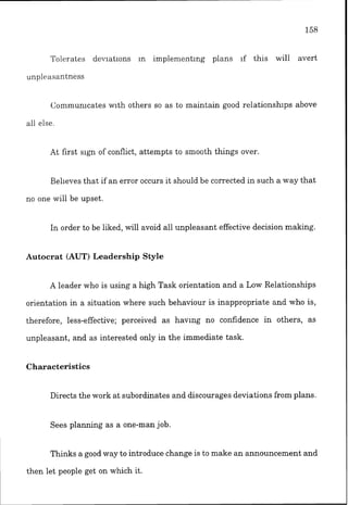 r l
lolesates denatlons In implementing plans ~f this will avert
unplcasantness
Co~nrnunlcateswith others so as to maintain good relationships above
ail else.
At first slgn of conflict, attempts to smooth things over
Believes that if an error occurs it should be corrected in such a way that
no one will be upset.
In order to be liked, will avoid all unpleasant effective decision making.
Autocrat (AUT) Leadership Style
A leader who is using a high Task orientation and a Low Relationships
orientation in a situation where such behaviour is inappropriate and who is,
therefore, less-effective; perceived as havlng no confidence in others, as
unpleasant, and as interested only in the immediate task.
Characteristics
Directs the work at subordinates and discourages deviations from plans.
Sees planning as a one-man job.
Thinks a good way to introduce change is to make an announcement and
then let people get on which it.
 