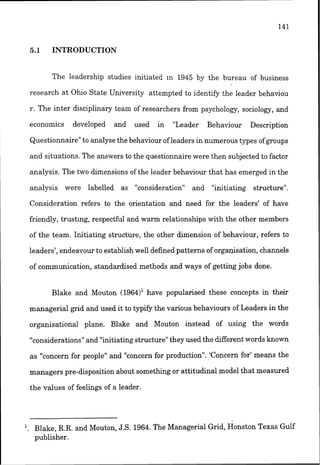 5.1 INTRODUCTION
The leadership studies initiated In 1945 by the bureau of business
research at Ohio State University attempted to identify the leader behaviou
r. The inter disciplinary team of researchers from psychology, sociology, and
economics developed and used in "Leader Behaviour Description
Questionnaire"to analyse the behaviour of leaders in numerous types of groups
and situations. The answers to the questionnaire were then subjected to factor
analysis. The two dimensionsof the leader behaviour that has emerged in the
analysis were labelled as "consideration" and "initiating structure".
Consideration refers to the orientation and need for the leaders' of have
friendly, trusting, respectful and warm relationships with the other members
of the team. Initiating structure, the other dimension of behaviour, refers to
leaders', endeavour to establish well defined patterns of orgalrisation, channels
of communication, standardsed methods and ways of getting jobs done.
Blake and Mouton (1964)' have popularised these concepts in their
managerial grid and used it to typify the various behaviours of Leaders in the
organisational plane. Blake and Mouton instead of usiilg the words
"considerations" and "initiatingstructure"they used the different words known
as "concern for people" and "concernfor production". 'Concern for' means the
managers pre-disposition about something or attitudinal model that measured
the values of feelings of a leader.
. Blake, R.R. and Mouton, J.S. 1964.The Managerial Grid, onsston Texas Gulf
publisher.
 