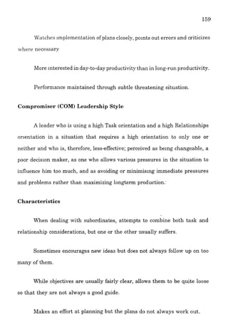 W~itchesimplementation of plans closely,polnts out errors and criticizes
where necessary
More interested in day-to-dayproductivity than in long-runproductivity.
Performance maintained through subtle threatening situation.
Compromiser (COM)Leadership Style
A leader who is using a high Task orientation and a high Relationships
orlentation in a situation that requires a high orientation to only one or
neither and who is, therefore, less-effective; perceived as be~ngchangeable, a
poor decision maker, as one who allows various pressures in the situation to
influence him too much, and as avoiding or minimis~ngimmediate pressures
and problems rather than maximizing longterm production.,
Characteristics
When dealing with subordinates, attempts to combine both task and
relationship considerations, but one or the other usually suffers.
Sometimes encourages new ideas but does not always follow up on too
many of them.
While objectives are usually fairly clear, allows them to be quite loose
so that they are not always a good guide.
Makes an effort at planning but the plans do not always work out.
 