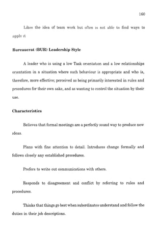 Likes the idea of team work but often 1s not ablt) to find ways to
apply it
Bureaucrat (BUR) Leadership Style
A leader who is using a low Task orlentation and a low relationships
orlentation in a situation where such behaviour is appropriate and who is,
therefore, more effective; perceived as being primarily interested in rules and
procedures for their own sake, and as wanting to control the situation by their
use.
Characteristics
Believes that formal meetings are a perfectly sound way to produce new
ideas.
Plans with fine attention to detail. Introduces change formally and
follows closely any established procedures.
Prefers to write out communications with others.
Responds to disagreement and conflict by referring to rules and
procedures.
Thinks that things go best when subordinates understand and follow the
duties in their job descriptions.
 