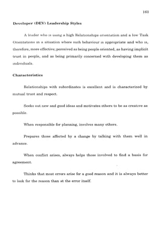 Developer (DEW Leadership Styles
A leader who is using a high Kelatlonshlps orientation and a low Task
Orlentations in a situation where such behaviour is appropriate and who IS,
therefore, more effective; perceived as being people oriented, as having implicit
trust in people, and as being primarily concerned with developing them as
individuals.
Characteristics
Relationships with subordinates is excellent and is characterized by
mutual trust and respect.
Seeks out new and good ideas and motivates others to be as creatlve as
possible.
When responsible for planning, involves many others
Prepares those affected by a change by talking with them well in
advance.
When conflict arises, always helps those involved to find a basis for
agreement.
Thinks that most errors arise for a good reason and it is always better
to look for the reason than at the error itself.
 