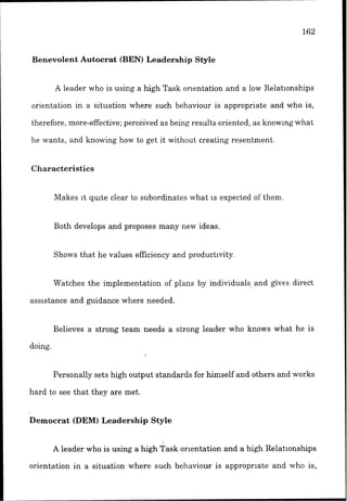 Benevolent Autocrat (BEN) Leadership Style
A leader who is using a high Task orientation and a low Relat~onships
orientation in a situation where such behaviour is appropriate and who is,
therefore. more-effective; perceived as being results oriented, as knowlng what
he wants, and knowing how to get it without creating resentment.
Characteristics
Makes it qulte clear to subordinates what 1s expected of them.
Both develops and proposes many new ideas.
Shows that he values efficiency and productivity.
Watches the implementation of plans by individuals, and gves direct
assistance and guidance where needed.
Believes a strong team needs a strong leader who knows what he is
doing.
Personally sets high output standards for himself and others and works
hard to see that they are met.
Democrat (DEM)Leadership Style
A leader who is using a high Task orlentation and a high Relationships
orientation in a situation where such behaviour is appropriate and who is,
 