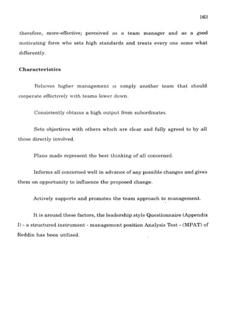 therefore, more-effective; perceived as a team manager and as a good
motivating force who sets high standards and treats every one some what
differently.
Characteristics
Relieves higher management is slmply another team that should
cooperate effectlve1~-with teams lower down.
Consistently obta~nsa high output from subordinates
Sets objectives with others whlch are clear and fully agreed to by all
those directly involved.
Plans made represent the best thinking of all concerned.
Informs all concerned well in advance of any possible changes and gives
them on opportunity to influence the proposed change.
Actively supports and promotes the team approach to management.
It is around these factors, the leadership style Questionnaire (Appendix
I) - a structured instrument - management position Analysis Test - (IMPAT)of
Reddin has been utilised.
 