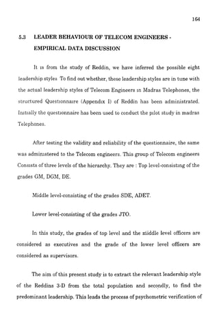 5.3 LEADER BEHAWOUR OF TELECOM ENG
EMPIRICAL DATA DISCUSSION
It 1s from the study of Reddin, we have inferred the possible eight
ieadership styles To find out whether, these leadership styles are in tune with
the actual leadership styles of Telecom Engneers In Madras Telephones, the
structured Questionnaire (Appendix I) of Reddin has been administrated.
Initially the questionnaire has been used to conduct the pilot study in madras
Telephones.
After testing the validity and reliability of the questionnaire, the same
was admin~steredto the Telecom engineers. This group of Telecom engineers
Consists of three levels of the hierarchy. They are : Top level-consisting of the
grades GM, DGhl, DE.
Middle level-consisting of the grades SDE, ADET.
Lower level-consisting of the grades JTO.
In this study, the grades of top level and the middle level officers are
considered as executives and the grade of the lower level officers are
considered as supervisors.
The aim of this present study is to extract the relevant leadership style
of the Reddins 3-D from the total population and secondly, to find the
predominant leadership. This leads the process of psychometric verification of
 