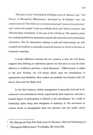 "Manager~algrid" developed by R.R.Blake and J.S. MoutonLand "3-D
Theory of Managerial Effectiveness" developed by W.J.Redd1n.l have the
common ground. They both use a two dimensional grid "concernfer productiec"
and "concern for people" in the case of Blake Grid; and "Task orientation" and
"Relationships orientation" in the case of the 3-D theory. The typolosy posits
two underlying behaviour dimensions named task orientation and relationships
orientation. The two dimensions relating to task and relationships are well
accepted and could be a reasonable structural element on which to the base on
integrative typology.
A major difference between the two systems is that the 3-D theory
suggests that defining on individuals ignores the fact that he may be either
effective or ineffective and thus, a thrd dimension - "Effectiveness" is added
to the grid. Further, the 3-D theory draws upon the development of
appropriate style flexibility. Most readers are probably less familiar with 3-D
theory than with the Blake Grid.
In the first instance, Indian management is generally believed to be
autocratic with subordinates closely supervised by their superiors, and only a
limited degree of participation is allowed to the subordinates. In a study of
leadership styles along with delegation of authority of 123 executives at
various levels of management from two privates and two public sector
2. The Managerial Grid, R.R. Blake and J.S. Mounton, 1964 Gulf Publishing Co.
!'Managerial Effectiveness" W.J.Reddin, MC Graw-Hill.
 