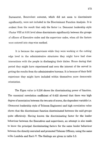 Bureaucrat, Benevolent autocrat, which did not seem to discriminate
significantly, were not included in the Discriminant Function Analysis. It is
evident from the result that only the factor i.e. Democrat leadership style
(Factor VIII at 0.01 level alone discriminate significantly between the groups
of officers of Executive cadre and the supervisor cadre, when all the factors
were entered into step-wise method.
it is because the supervisors while they were working at the cutting
edge level in the administrative structures they might have had close
interactions with the people in discharging their duties. Hence during that
period they might have experienced and seen the interest of the served in
getting the results from the administrative bureaus. It is because of their field
experience they might have included within themselves more democratic
orientation.
The Eigen value is 0216 shows the discriminating power of function.
The canonical correlation coefficient of 0.422 showed that there was high
degree of association between the two sets ofscores, the dependent variable i.e.
(Democrat leadership style of Telecom Engineers) and high correlation value
shows that the discriminant fkction discriminated between the said groups
quite effectively. Having known the discriminating factor for the leader
behaviour between the Executives and supervisors, an attempt is also made.
to know the principal discriminating factors for the same leader behaviour
between the directly recruited and promoted Telecom Officers, using the same
wilks Lambda and Rao's V. The findings are given in table 5.5.
 