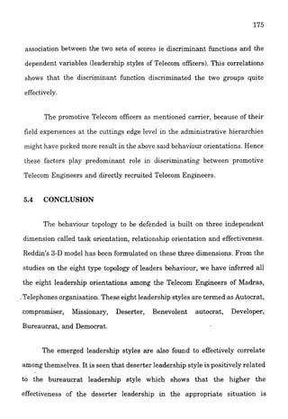 association between the two sets of scores ie discriminant functions and the
dependent variables (leadership styles of Telecom officers).This correlations
shows that the discriminant function discriminated the two groups quite
effectively.
The promotive Telecom officers as mentioned carrier, because of their
field experiences at the cuttings edge level in the administrative hierarchies
might have picked more result in the above said behaviour orientations. Hence
these factors play predominant role in &scriminatir?g between promotive
Telecom Engineers and directly recruited Telecom Engineers.
5.4 CONCLUSION
The behaviour topology to be defended is built on three independent
dimension called task orientation, relationship orientation and effectiveness.
Reddin's 3-D model has been formulated on these three dimensions. From the
studies on the eight type topology of leaders behaviour, we have inferred all
the eight leadership orientations among the Telecom Engineers of Madras,
,Teiephones organisation. These eight leadership styles are termedas Autocrat,
compramiser, Missionary, Deserter, Benevolent autocrat, Developer,
Bureaucrai, and Democrat.
The emerged leadership styles are also found to effectively correlate
among themselves. It is seen that deserter leadership style is positively related
to the bureaucrat leadership style which shows that the higher the
effectiveness of the deserter leadership in the appropriate situation is
 