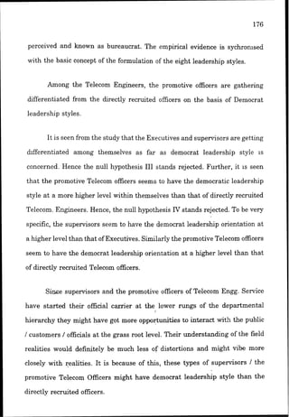 perceived and known as bureaucrat. The empirical evidence is sychronised
with the basic concept of the formulation of the eight leadership styles.
Among the Telecom Engineers, the promotive officers are gathering
differentiated from the directly recruited officers on the basis of Democrat
leadership styles.
It is seen from the study that the Executives and supertisors are getting
differentiated among themselves as far as democrat leadership style IS
concerned. Hence the null hypothesis EII stands rejected. Further, it IS seen
that the promotive Telecom officers seems to have the democratic leadership
style at a more higher level within themselves than that of directly recruited
Telecom. Engineers. Eence, the null hypothesis TtT stands rejected. To be very
specific, the supervisors seem to have the democrat leadership orientation at
a higher level than that of Executives. Similarly the promotive Telecom officers
seem to have the democrat leadership orientation at a higher level than that
of directly recruited Telecom officers.
Since supervisors and the promotive officers of Telecom Engg. Service
have started their official carrier at the lower rungs of the departmental
hierarchy they might have got more opportunities to i n k a c t with the public
/ customers / officials at the grass root level. Their understanding of the field
realities would definitely be much less of distortions and might vibe more
closely with realities. It is because of this, these types of supervisors 1 the
promotive Telecom Officers might have democrat leadership style than the
directly recruited officers.
 