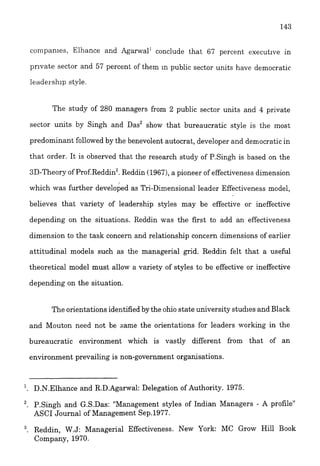 companies, Elhance and Agarwal1 conclude that 67 percent c~xecut~vein
prlvate sector and 57 percent of thein In public sector units have democratic
1eader.shlpstyle.
The study of 280 managers from 2 public sector units and 4 private
sector units by Singh and Das2 show that bureaucratic style is the most
predominant followed by the benevolent autocrat, developer and democratic in
that order. It is observed that the research study of P.Singh is based on the
3D-Theory of Prof.Reddin3.Reddin (1967),a pioneer of effectiveness dimension
which was further developed as Tri-Dimensional leader Effectiveness model,
believes that variety of leadership styles may be effective or ineffective
depending on the situations. Reddin was the first to add an effectiveness
dimension to the task concern and relationship concern dimensions of earlier
attitudinal models such as the managerial grid. Reddin felt that a useful
theoretical model must allow a variety of styles to be effective or ineffective
depending on the situation.
The orientations identified by the ohio state university studies and Black
and Mouton need not be same the orientations for leaders working in the
bureaucratic environment which is vastly different from that of an
environment prevailing is non-government organisations.
l. D.N.Elhance and R.D.Agarwa1: Delegation of Authority. 1975.
2
. P.Singh and G.S.Das: "Management styles of Indian Managers - A profile"
ASCI Journal of Management Sep.1977.
3. Reddin, W.J: Managerial Effectiveness. New York: MC Grow Hill Book
Company, 1970.
 