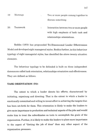 19 Meetings
20. Teamwork
Two or more people comlng together to
discuss something.
Interaction between two or more people
with high emphasis of both task and
relationships orientations.
Reddin (19'70) has propounded Tri-Dimensional Leader Effectiveness
Model and developed eight managerial styles.Reddln further, in this behaviour
typology of eight managerial styles, has identified the above twenty situation
elements.
The behaviour typology to be defended is built on three independent
d~menslonscalled task orientation, relationships orientation and effectiveness.
They are defined as follows.
TASK ORIENTATION (TO)
The extent to which a leader directs his efforts; characterlsed by
initiating, organising and directing. That is the extent to which a leader is
emotionally committed and willing to invest effort in achieving the targets that
has been set-forth for them. This orientation is likely to make the leaders to
give more importance to production and technical aspects of thejobs and would
make him to treat the subordinates as tools to accomplish the goals of the
organisation. Further, it is likely to make the leaders to place more importance
to the aspect of "Getting the job of done" than any other aspect of the
organisation processes.
 