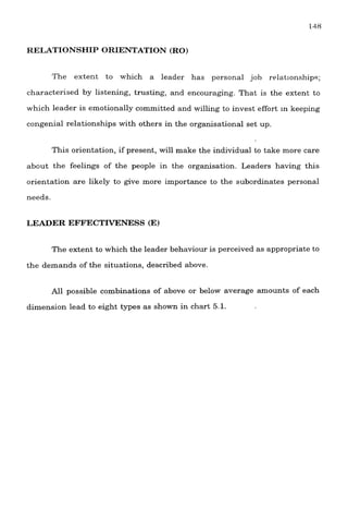 RELATIONSHIP ORIENTATION (RO)
The extent to which a leader has personal job relatlonship?;
characterised by listening, trusting, and encouraging. That is the extent to
which leader is emotionally committed and willing to invest effort In keeping
congenial relationships with others in the organisational set up.
This orientation, if present, will make the individual to take more care
about the feelings of the people in the organisation. Leaders having this
orientation are likely to give more importance to the subordinates personal
needs.
LEADER EFFECTrVENESS (E)
The extent to which the leader behaviour is perceived as appropriate to
the demands of the situations, described above.
All possible combinations of above or below average amounts of each
dimension lead to eight types as shown in chart 5.1.
 