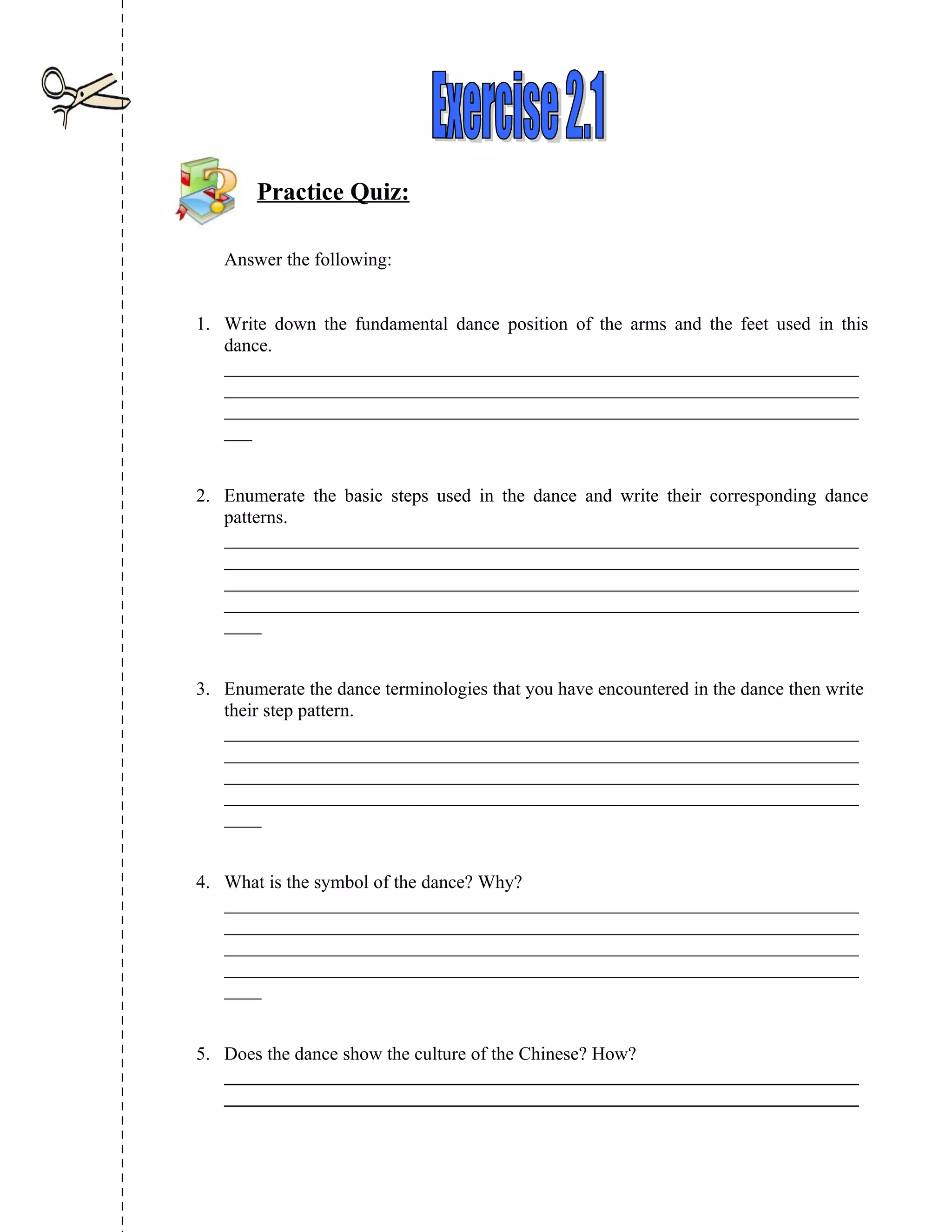 Practice Quiz:

   Answer the following:


1. Write down the fundamental dance position of the arms and the feet used in this
   dance.
   ____________________________________________________________________
   ____________________________________________________________________
   ____________________________________________________________________
   ___


2. Enumerate the basic steps used in the dance and write their corresponding dance
   patterns.
   ____________________________________________________________________
   ____________________________________________________________________
   ____________________________________________________________________
   ____________________________________________________________________
   ____


3. Enumerate the dance terminologies that you have encountered in the dance then write
   their step pattern.
   ____________________________________________________________________
   ____________________________________________________________________
   ____________________________________________________________________
   ____________________________________________________________________
   ____


4. What is the symbol of the dance? Why?
   ____________________________________________________________________
   ____________________________________________________________________
   ____________________________________________________________________
   ____________________________________________________________________
   ____


5. Does the dance show the culture of the Chinese? How?
   ____________________________________________________________________
   ____________________________________________________________________
 