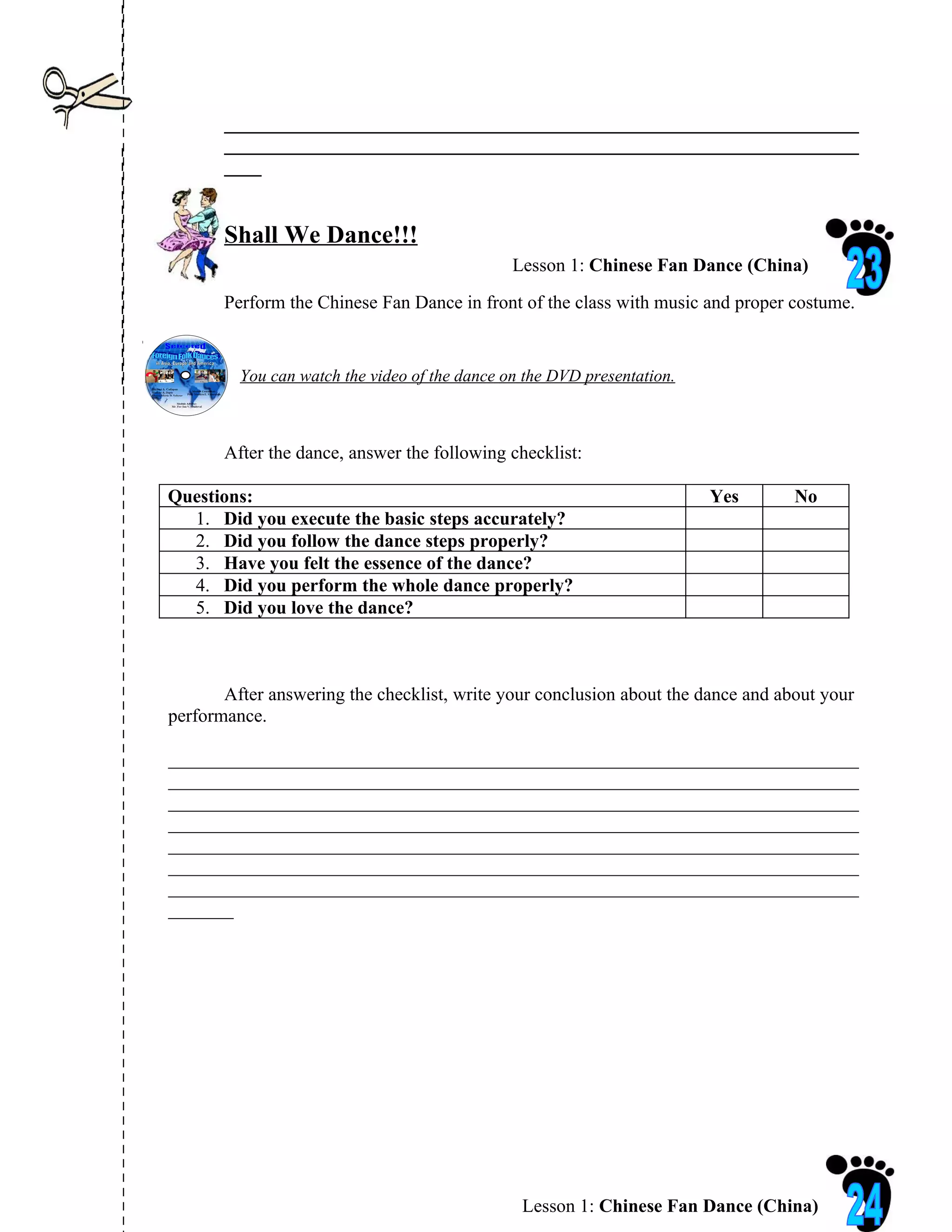 ____________________________________________________________________
       ____________________________________________________________________
       ____


       Shall We Dance!!!
                                               Lesson 1: Chinese Fan Dance (China)
       Perform the Chinese Fan Dance in front of the class with music and proper costume.


         You can watch the video of the dance on the DVD presentation.



       After the dance, answer the following checklist:

Questions:                                                               Yes      No
  1. Did you execute the basic steps accurately?
  2. Did you follow the dance steps properly?
  3. Have you felt the essence of the dance?
  4. Did you perform the whole dance properly?
  5. Did you love the dance?



       After answering the checklist, write your conclusion about the dance and about your
performance.

__________________________________________________________________________
__________________________________________________________________________
__________________________________________________________________________
__________________________________________________________________________
__________________________________________________________________________
__________________________________________________________________________
__________________________________________________________________________
_______




                                                Lesson 1: Chinese Fan Dance (China)
 