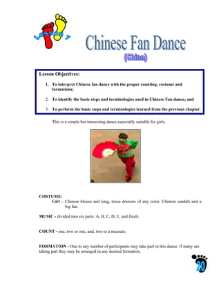 Lesson Objectives:

   1. To interpret Chinese fan dance with the proper counting, costume and
      formations;

   2. To identify the basic steps and terminologies used in Chinese Fan dance; and

   3. To perform the basic steps and terminologies learned from the previous chapter.

       This is a simple but interesting dance especially suitable for girls.




COSTUME:
    Girl – Chinese blouse and long, loose drawers of any color. Chinese sandals and a
           big fan.

MUSIC - divided into six parts: A, B, C, D, E, and finale.


COUNT - one, two or one, and, two to a measure.


FORMATION - One to any number of participants may take part in this dance. If many are
taking part they may be arranged in any desired formation.
 
