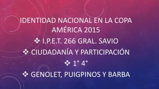 IDENTIDAD NACIONAL EN LA COPA
AMÉRICA 2015
 I.P.E.T. 266 GRAL. SAVIO
 CIUDADANÍA Y PARTICIPACIÓN
 1° 4°
 GENOLET, PUIGPINOS Y BARBA
 
