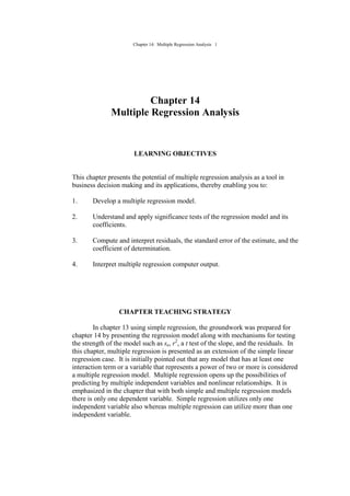 Chapter 14: Multiple Regression Analysis 1
Chapter 14
Multiple Regression Analysis
LEARNING OBJECTIVES
This chapter presents the potential of multiple regression analysis as a tool in
business decision making and its applications, thereby enabling you to:
1. Develop a multiple regression model.
2. Understand and apply significance tests of the regression model and its
coefficients.
3. Compute and interpret residuals, the standard error of the estimate, and the
coefficient of determination.
4. Interpret multiple regression computer output.
CHAPTER TEACHING STRATEGY
In chapter 13 using simple regression, the groundwork was prepared for
chapter 14 by presenting the regression model along with mechanisms for testing
the strength of the model such as se, r2
, a t test of the slope, and the residuals. In
this chapter, multiple regression is presented as an extension of the simple linear
regression case. It is initially pointed out that any model that has at least one
interaction term or a variable that represents a power of two or more is considered
a multiple regression model. Multiple regression opens up the possibilities of
predicting by multiple independent variables and nonlinear relationships. It is
emphasized in the chapter that with both simple and multiple regression models
there is only one dependent variable. Simple regression utilizes only one
independent variable also whereas multiple regression can utilize more than one
independent variable.
 