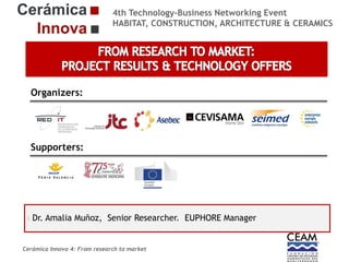 4th Technology-Business Networking Event
HABITAT, CONSTRUCTION, ARCHITECTURE & CERAMICS

Organizers:

Supporters:

Dr. Amalia SPEAKER, POSITION IN THE COMPANY and Manager
NAME OF THEMuñoz, Senior Researcher. EUPHORE ROLE IN THE PROJECT

Cerámica Innova 4: From research to market

Logo of the
entity

 
