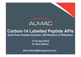 Carbon-14 Labelled Peptide APIs
Solid Phase Peptide Synthesis, BIOTINylation & PEGylation

                     17-18 April 2012
                     Dr Sean Kitson

            sean.kitson@almacgroup.com               1
© Almac 2012
 