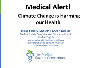 www.medsocietiesforclimatehealth.org
Medical Alert!
Climate Change is Harming
our Health
Mona Sarfaty, MD MPH, FAAFP, Director
Medical Society Consortium on Climate and Health
Fairfax, Virginia
www.medsocietiesforclimatehealth.org
Facebook: Medical Society Consortium
Twitter: @docsforclimate
 