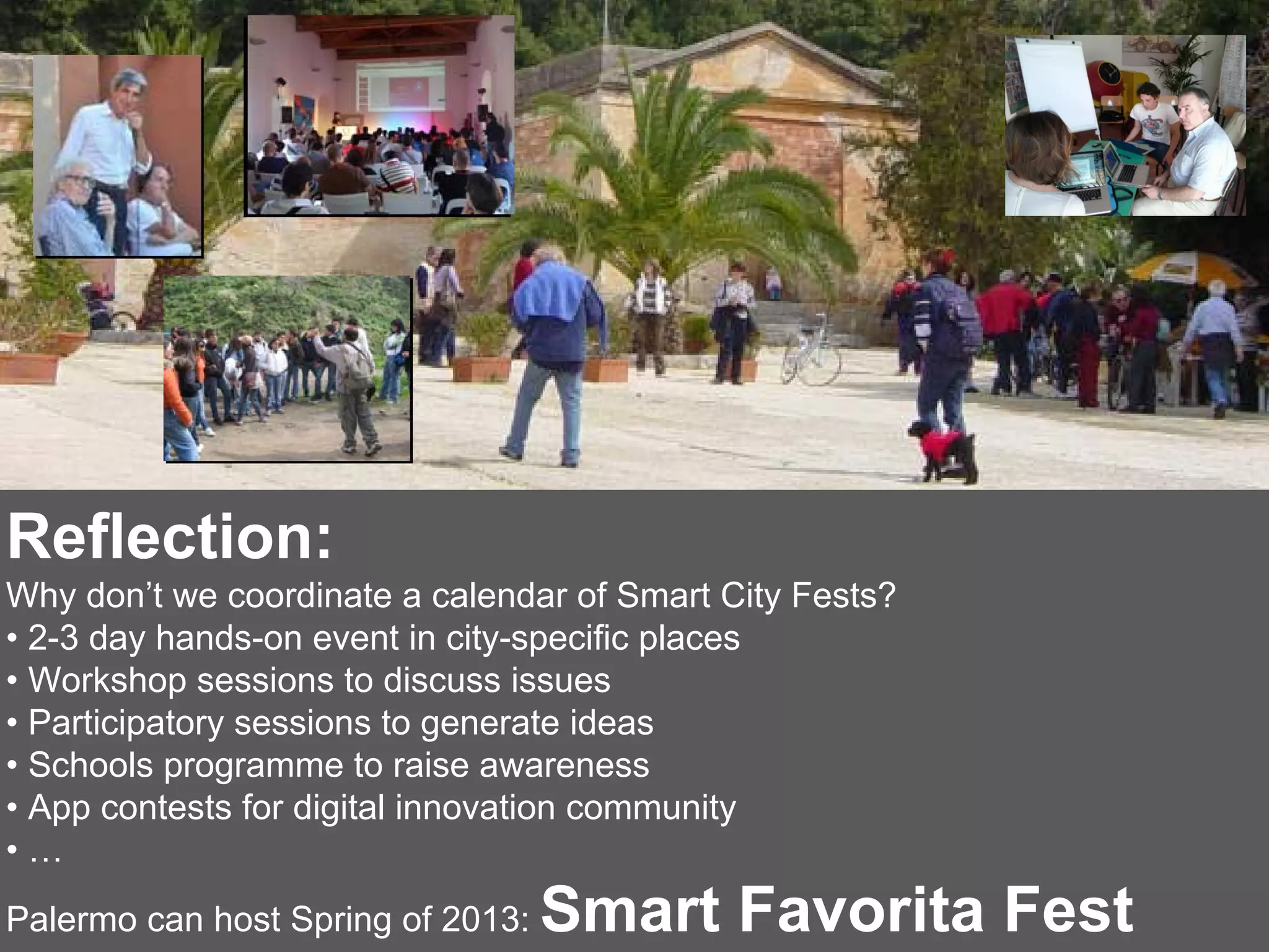 Reflection:
Why don’t we coordinate a calendar of Smart City Fests?
• 2-3 day hands-on event in city-specific places
• Workshop sessions to discuss issues
• Participatory sessions to generate ideas
• Schools programme to raise awareness
• App contests for digital innovation community
•…
Palermo can host Spring of 2013:   Smart Favorita Fest
 