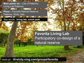 Main parter (s) – City of Palermo,
   Living Lab Palermo

   Place – Favorita Natural Reserve,
   Palermo, Sicily, Italy

   Key words: living lab, smart park




                                         Favorita Living Lab
                                         Participatory co-design of a
                                         natural reserve



  more on: tll-sicily.ning.com/groups/favorita
Insert also the logos/names of the main institutions involved in the project...
 
