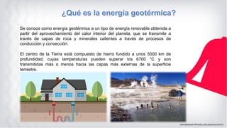 Se conoce como energía geotérmica a un tipo de energía renovable obtenida a
partir del aprovechamiento del calor interior del planeta, que se transmite a
través de capas de roca y minerales calientes a través de procesos de
conducción y convección.
El centro de la Tierra está compuesto de hierro fundido a unos 5000 km de
profundidad, cuyas temperaturas pueden superar los 6700 °C y son
transmitidas más o menos hacia las capas más externas de la superficie
terrestre.
 