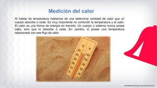 Al hablar de temperatura hablamos de una determina cantidad de calor que un
cuerpo absorbe o cede. Es muy importante no confundir la temperatura y el calor.
El calor es una forma de energía en transito. Un cuerpo o sistema nunca posee
calor, sino que lo absorbe o cede. En cambio, sí posee una temperatura
relacionada con ese flujo de calor.
 