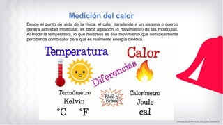 Desde el punto de vista de la física, el calor transferido a un sistema o cuerpo
genera actividad molecular, es decir agitación (o movimiento) de las moléculas.
Al medir la temperatura, lo que medimos es ese movimiento que sensorialmente
percibimos como calor pero que es realmente energía cinética.
 