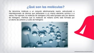 Se denomina molécula a un conjunto eléctricamente neutro, estructurado e
interrelacionado de átomos que pertenecen a un mismo elemento químico o a
varios. Por ejemplo, la molécula de hidrógeno (H2) está formada solo por átomos
de hidrógeno, mientras que la molécula de metano (CH4) está formada por
un átomo de carbono y cuatro de hidrógeno
 