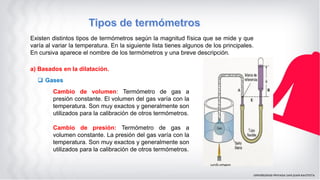 Existen distintos tipos de termómetros según la magnitud física que se mide y que
varía al variar la temperatura. En la siguiente lista tienes algunos de los principales.
En cursiva aparece el nombre de los termómetros y una breve descripción.
a) Basados en la dilatación.
 Gases
Cambio de volumen: Termómetro de gas a
presión constante. El volumen del gas varía con la
temperatura. Son muy exactos y generalmente son
utilizados para la calibración de otros termómetros.
Cambio de presión: Termómetro de gas a
volumen constante. La presión del gas varía con la
temperatura. Son muy exactos y generalmente son
utilizados para la calibración de otros termómetros.
 