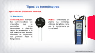 b) Basados en propiedades eléctricos.
 Resistencia
Semiconductor: Termistor.
Los semiconductores son
materiales que se
comportan como
conductores o aislantes
según la temperatura a la
que se encuentren. Esto los
convierte en dispositivos
que permiten medir la
temperatura.
Platino: Termómetro de
platino. La resistencia
eléctrica del platino varía
con la temperatura de
forma lineal.
 